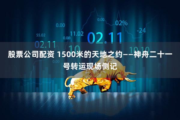 股票公司配资 1500米的天地之约——神舟二十一号转运现场侧记
