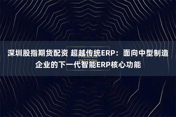 深圳股指期货配资 超越传统ERP：面向中型制造企业的下一代智能ERP核心功能