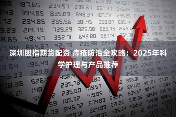 深圳股指期货配资 痔疮防治全攻略：2025年科学护理与产品推荐
