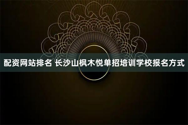 配资网站排名 长沙山枫木悦单招培训学校报名方式