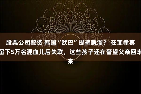 股票公司配资 韩国“欧巴”提裤就溜？ 在菲律宾留下5万名混血儿后失联，这些孩子还在奢望父亲回来