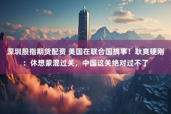 深圳股指期货配资 美国在联合国搞事！耿爽硬刚：休想蒙混过关，中国这关绝对过不了