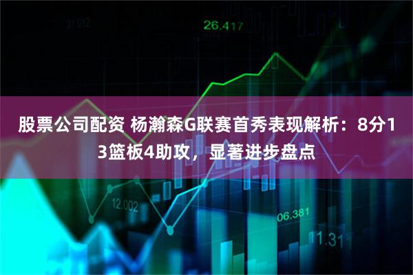 股票公司配资 杨瀚森G联赛首秀表现解析:8分13篮板4助攻,显著进步盘点