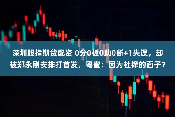 深圳股指期货配资 0分0板0助0断+1失误，却被郑永刚安排打首发，粤蜜：因为杜锋的面子？