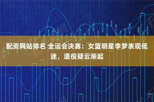 配资网站排名 全运会决赛：女篮明星李梦表现低迷，退役疑云渐起