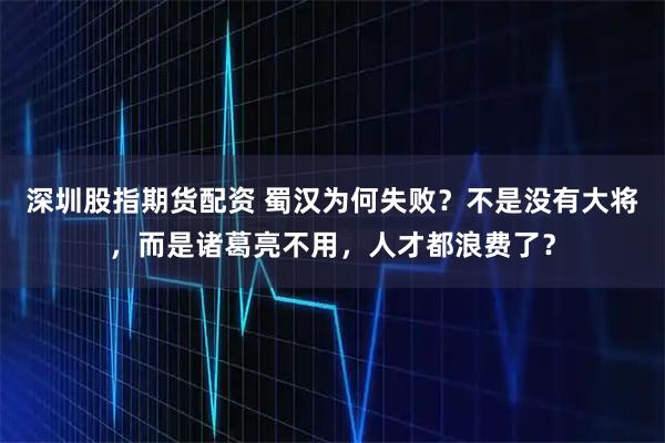 深圳股指期货配资 蜀汉为何失败？不是没有大将，而是诸葛亮不用，人才都浪费了？