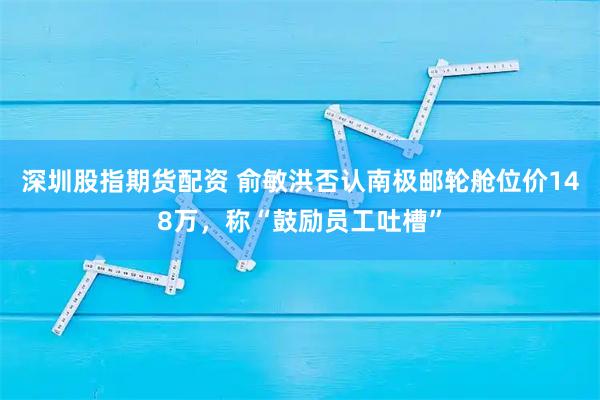 深圳股指期货配资 俞敏洪否认南极邮轮舱位价148万，称“鼓励员工吐槽”